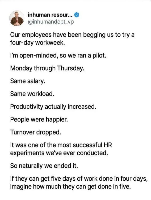 Our employees have been begging us to try a four-day workweek. I'm open-minded, so we ran a pilot. Monday through Thursday. Same salary. Same workload. Productivity actually increased. People were happier. Turnover dropped. It was one of the most successful HR experiments we've ever conducted. So naturally we ended it. If they can get five days of 