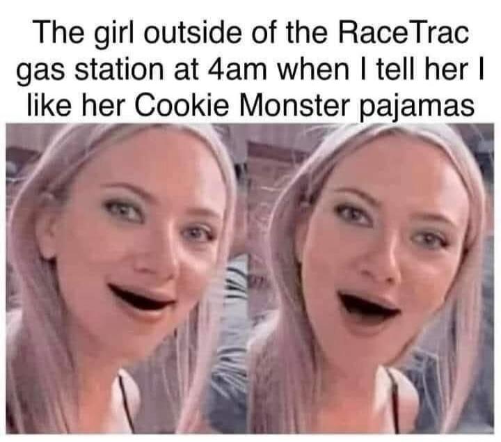 The girl outside of the RaceTrac gas station at 4am when I tell her I like her Cookie Monster pajamas