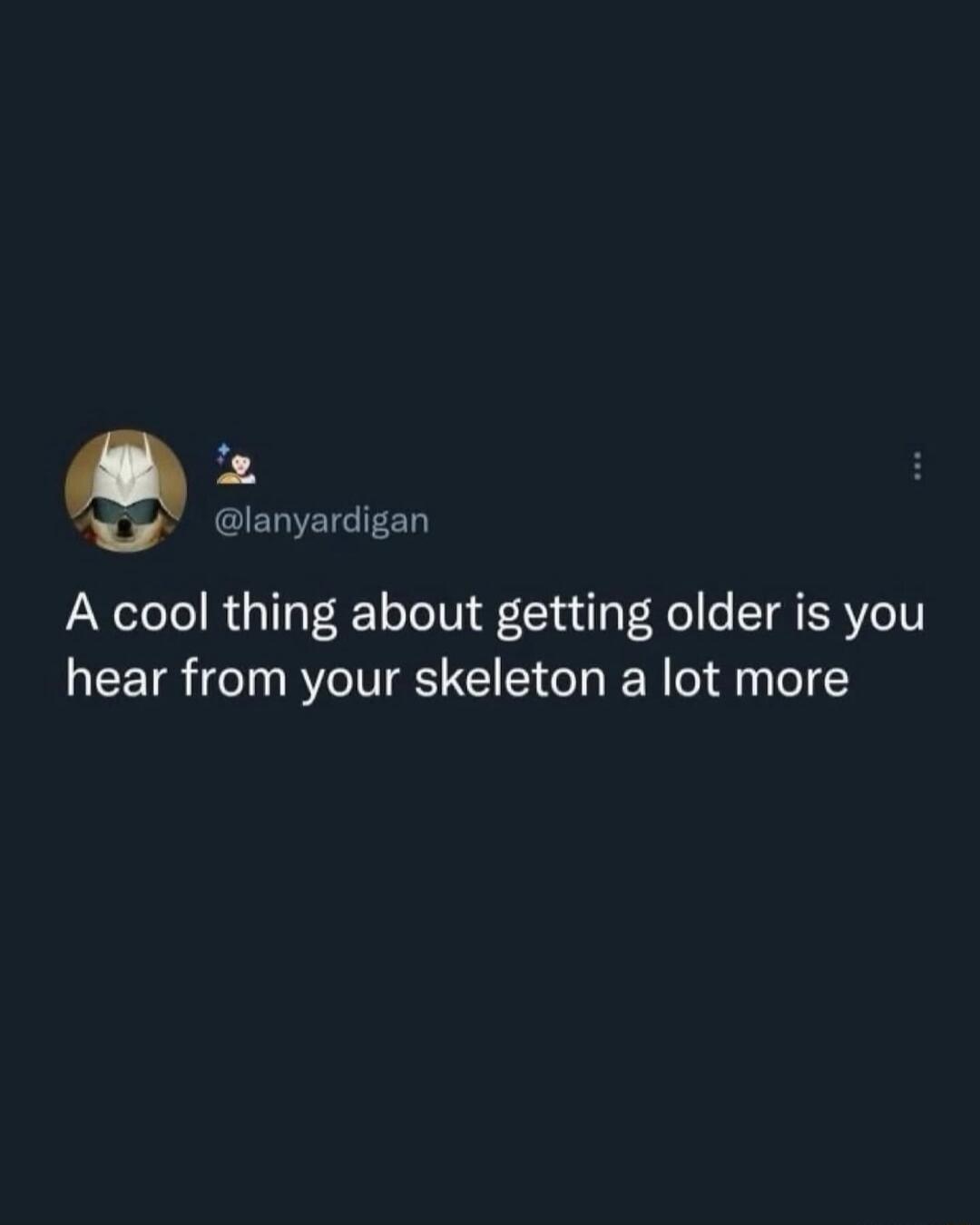 A cool thing about getting older is you hear from your skeleton a lot more
