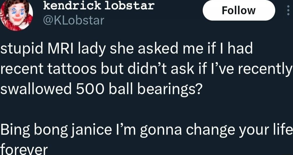 stupid MRI lady she asked me if I had recent tattoos but didn’t ask if I’ve recently swallowed 500 ball bearings? Bing bong janice I’m gonna change your life forever