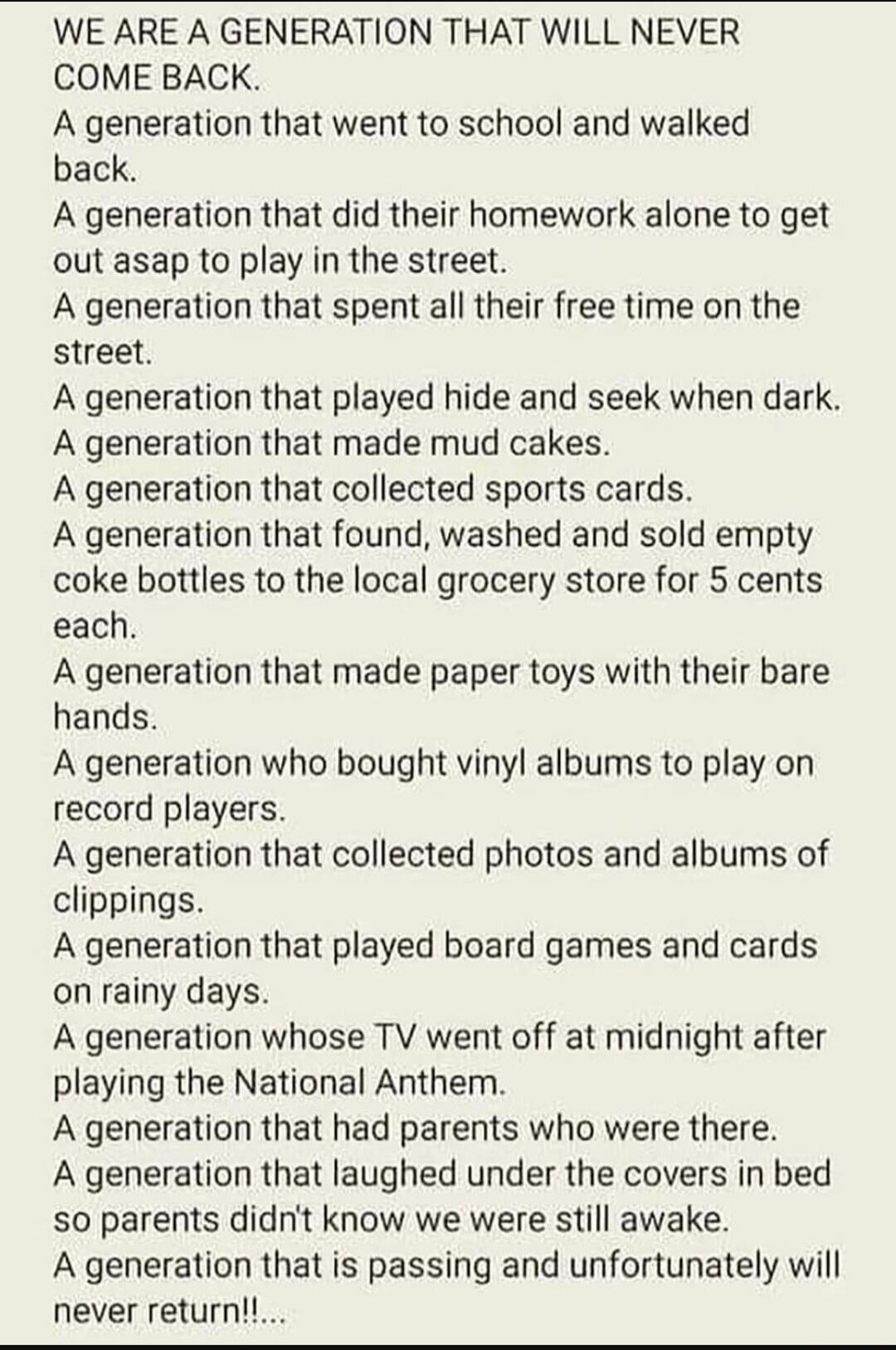WE ARE A GENERATION THAT WILL NEVER COME BACK.
A generation that went to school and walked back.
A generation that did their homework alone to get out asap to play in the street.
A generation that spent all their free time on the street.
A generation that played hide and seek when dark.
A generation that made mud cakes.
A generation that collected 