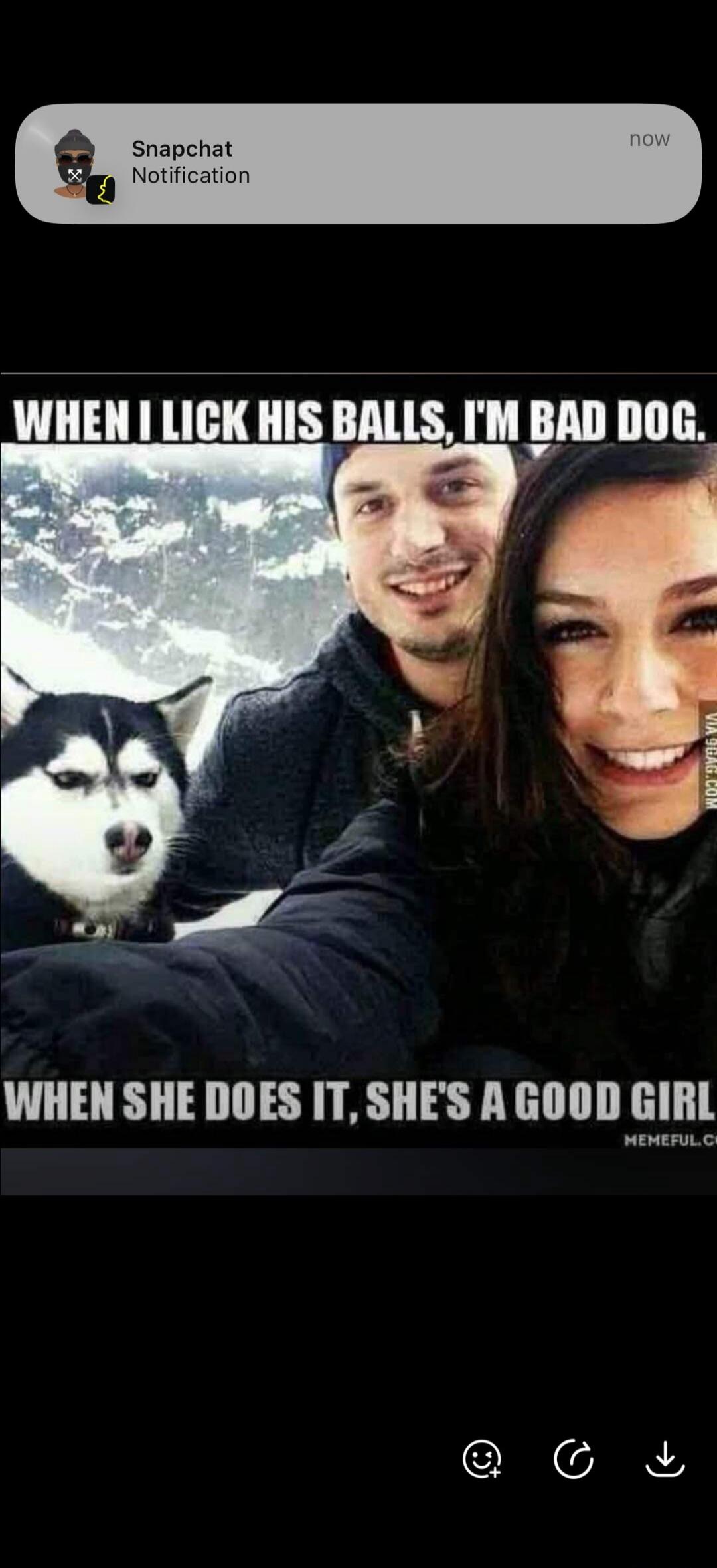 Snapchat Notification now. WHEN I LICK HIS BALLS, I'M BAD DOG. WHEN SHE DOES IT, SHE'S A GOOD GIRL.