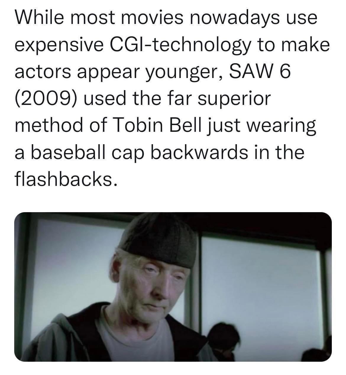 While most movies nowadays use expensive CGl technology to make actors appear younger SAW 6 2009 used the far superior method of Tobin Bell just wearing a baseball cap backwards in the flashbacks