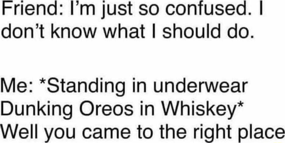 Friend Im just so confused dont know what should do Me Standing in underwear Dunking Oreos in Whiskey Well you came to the right place