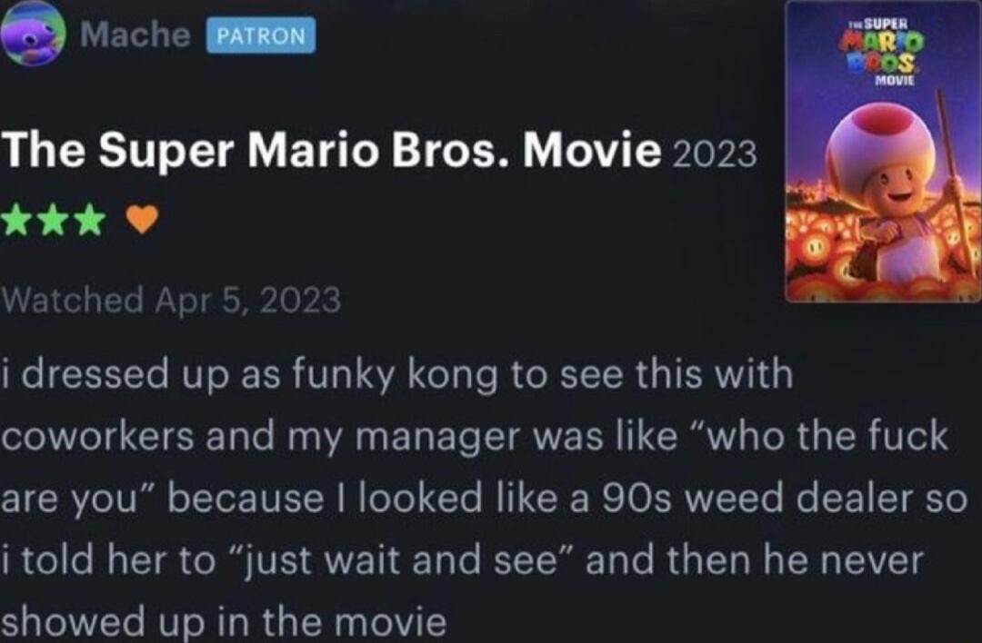 vache SR The Super Mario Bros Movie 2023 kkk Watched Apr 5 202 i dressed up as funky kong to see this with coworkers and my manager was like who the fuck are you because looked like a 90s weed dealer so i told her to just wait and see and then he never showed up in the movie