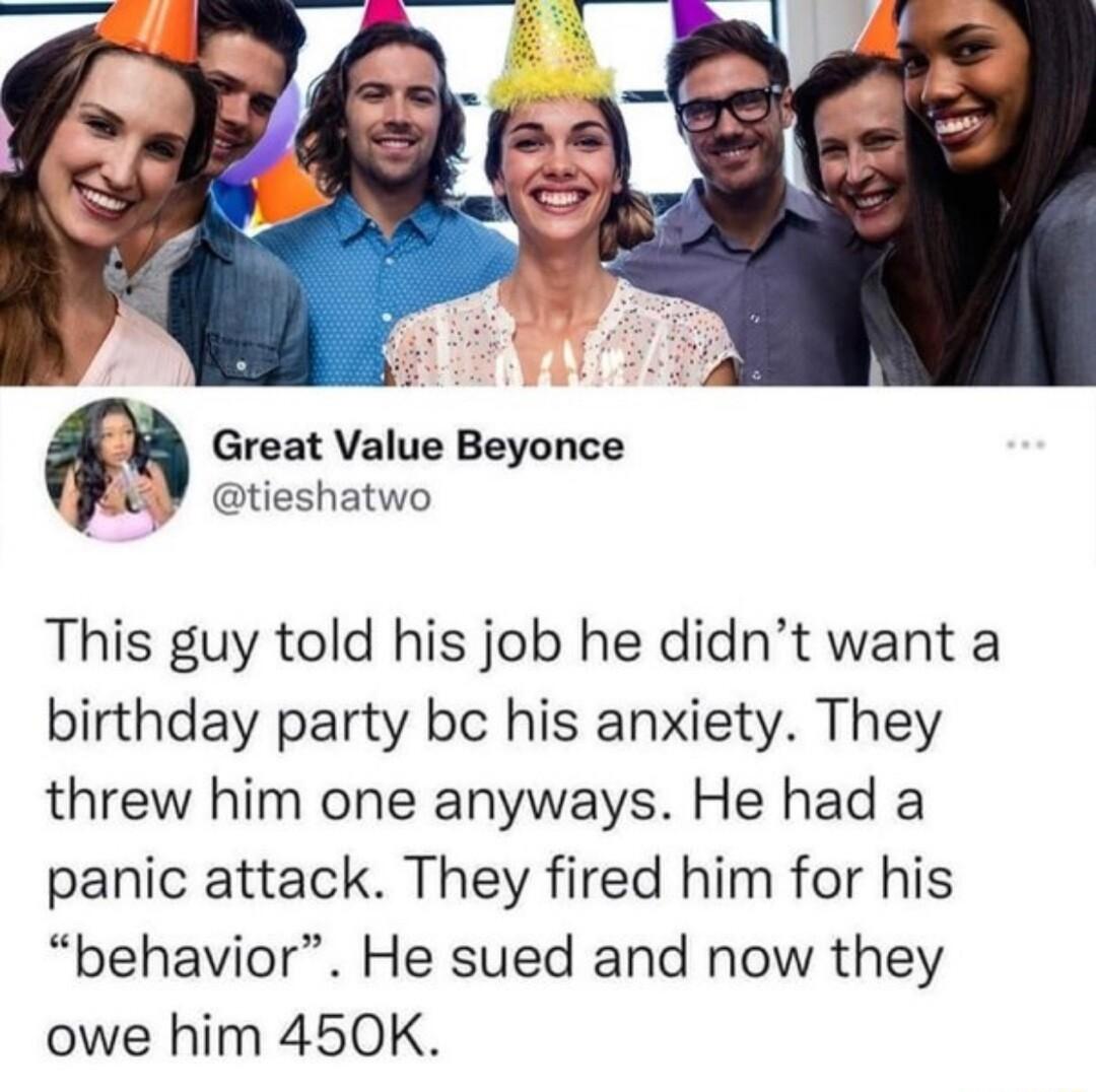 Great Value Beyonce tieshatwo This guy told his job he didnt want a birthday party bc his anxiety They threw him one anyways He had a panic attack They fired him for his behavior He sued and now they owe him 450K