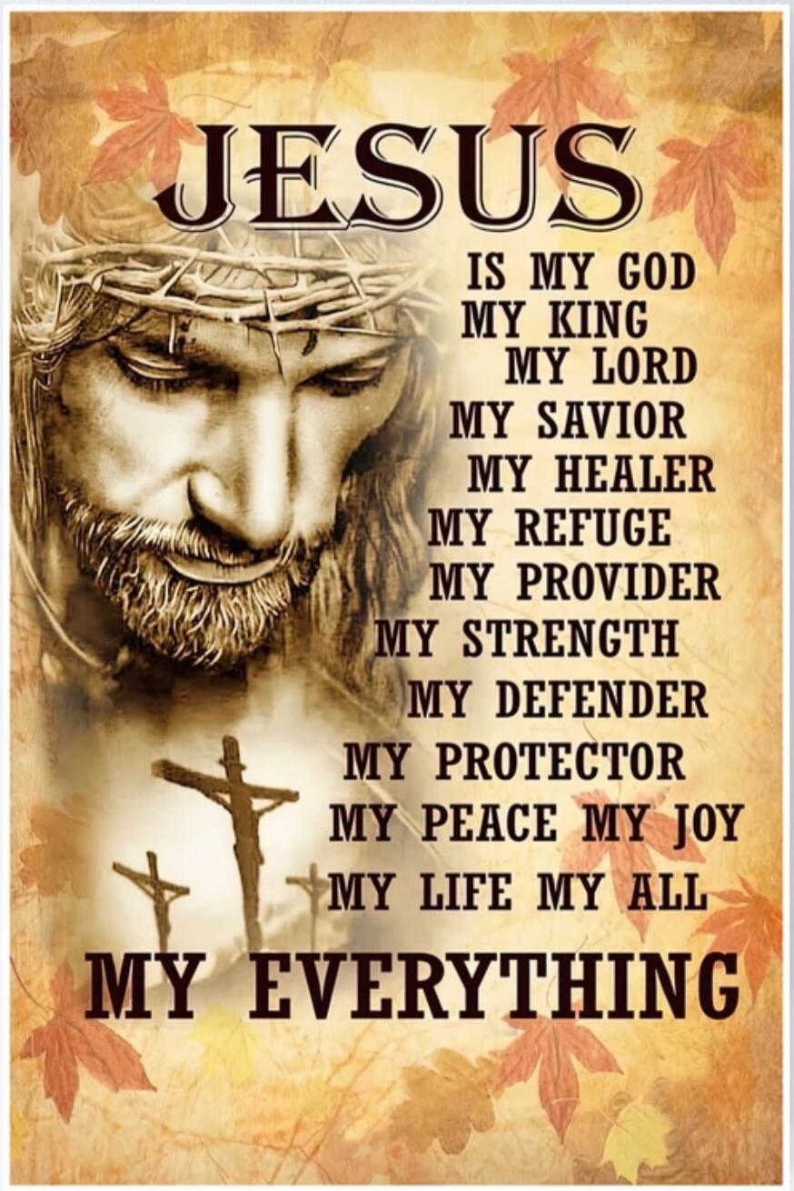 JESUS
IS MY GOD
MY KING
MY LORD
MY SAVIOR
MY HEALER
MY REFUGE
MY PROVIDER
MY STRENGTH
MY DEFENDER
MY PROTECTOR
MY PEACE
MY JOY
MY LIFE
MY ALL
MY EVERYTHING