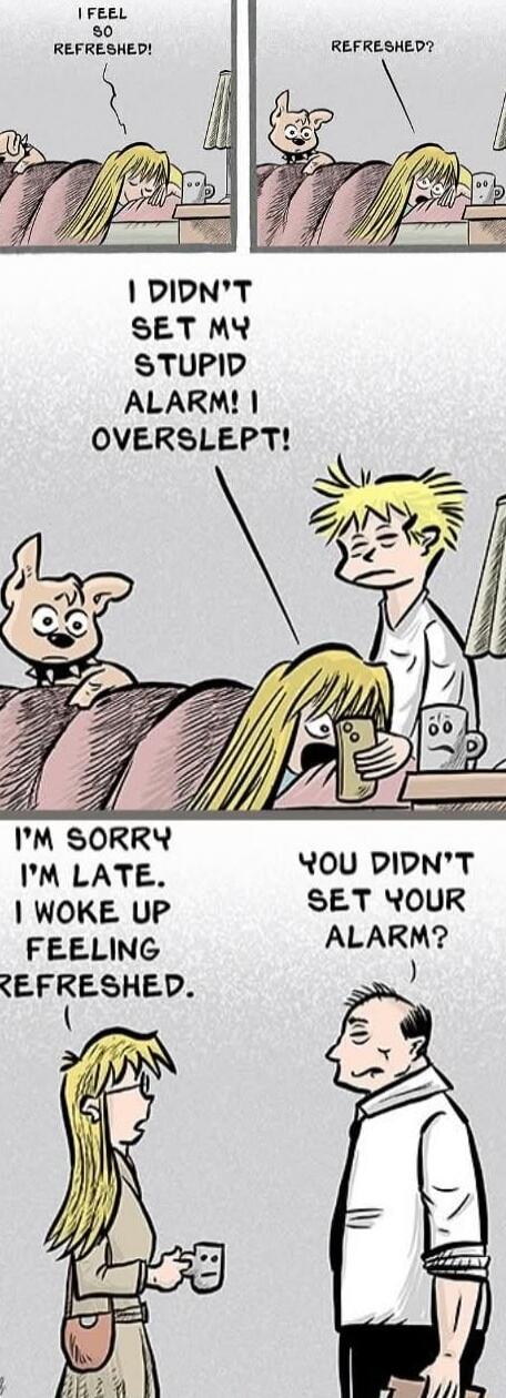 I FEEL SO REFRESHED! REFRESHED? I DIDN'T SET MY STUPID ALARM! I OVERSLEPT! I'M SORRY I'M LATE. I WOKE UP FEELING REFRESHED. YOU DIDN'T SET YOUR ALARM?