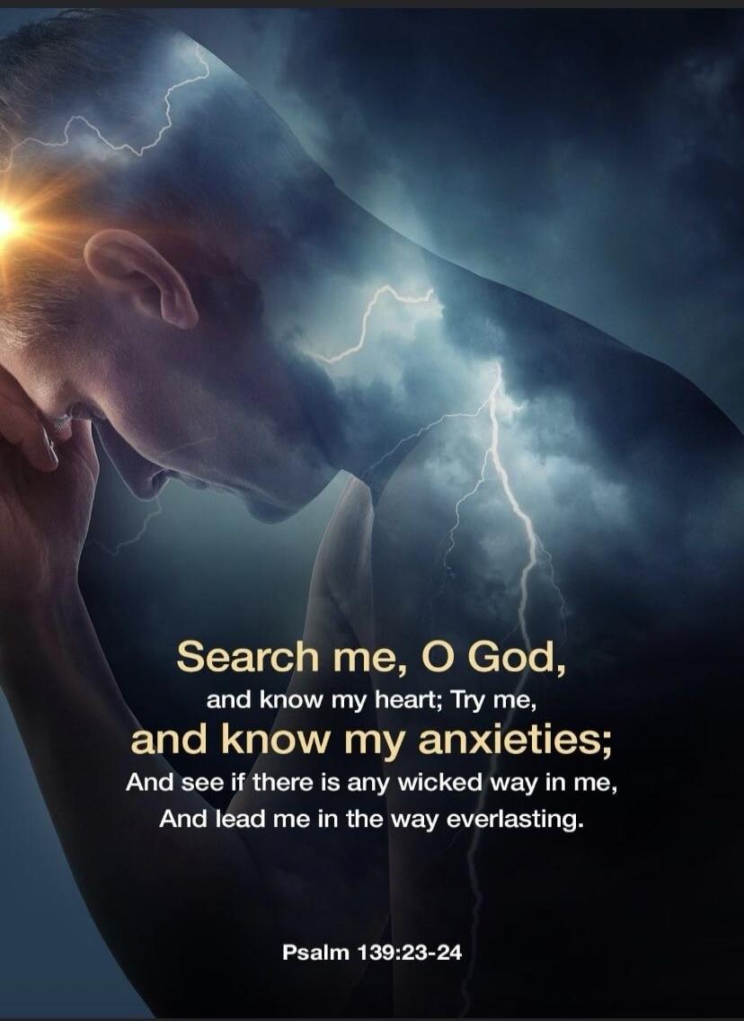 Search me, O God, and know my heart; Try me, and know my anxieties; And see if there is any wicked way in me, And lead me in the way everlasting. Psalm 139:23-24