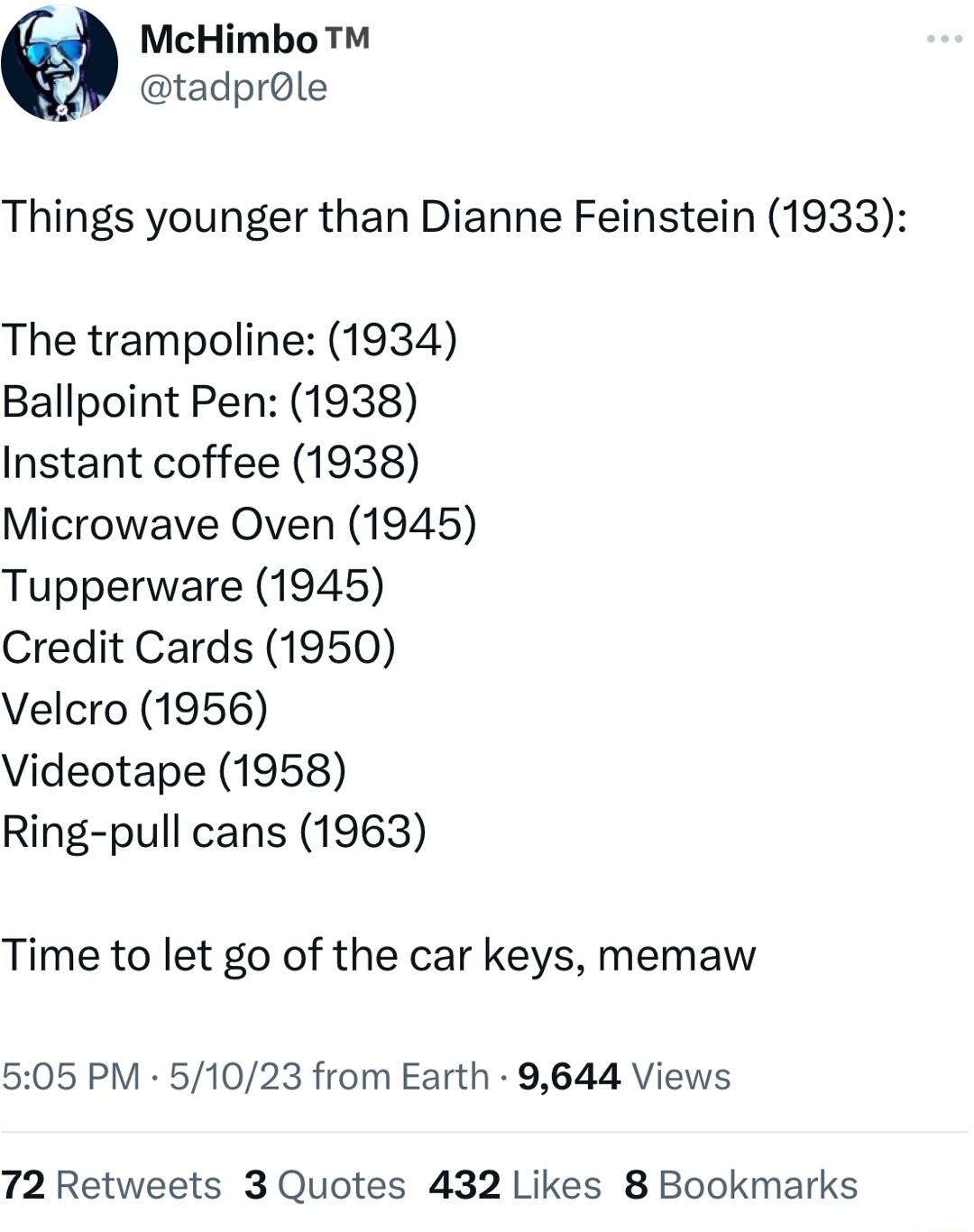 McHimbo tadprole Things younger than Dianne Feinstein 1933 The trampoline 1934 Ballpoint Pen 1938 Instant coffee 1938 Microwave Oven 1945 Tupperware 1945 Credit Cards 1950 Velcro 1956 Videotape 1958 Ring pull cans 1963 Time to let go of the car keys memaw 505 PM 51023 from Earth 9644 Views 72 Retweets 3 Quotes 432 Likes 8 Bookmarks