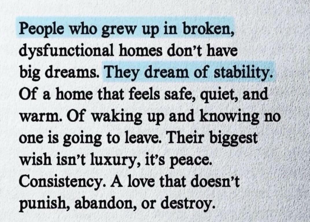 People who grew up in broken, dysfunctional homes don't have big dreams. They dream of stability. Of a home that feels safe, quiet, and warm. Of waking up and knowing no one is going to leave. Their biggest wish isn't luxury, it's peace. Consistency. A love that doesn't punish, abandon, or destroy.