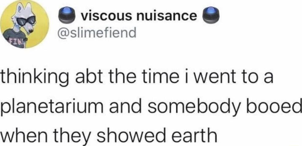 viscous nuisance slimefiend thinking abt the time i went to a planetarium and somebody booed when they showed earth