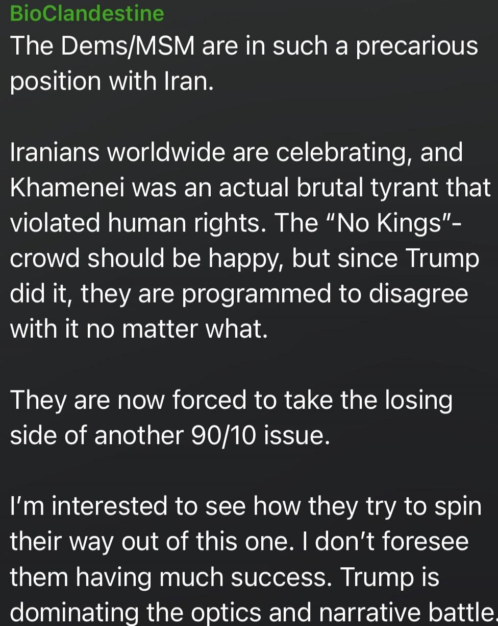 BioClandestine The Dems/MSM are in such a precarious position with Iran. Iranians worldwide are celebrating, and Khamenei was an actual brutal tyrant that violated human rights. The “No Kings” crowd should be happy, but since Trump did it, they are programmed to disagree with it no matter what. They are now forced to take the losing side of another