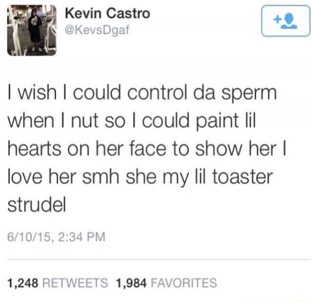I wish I could control da sperm when I nut so I could paint lil hearts on her face to show her I love her smh she my lil toaster strudel