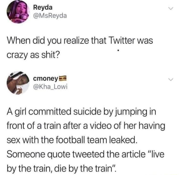 Reyda MsReyda When did you realize that Twitter was crazy as shit cmoney Kha_Lowi A girl committed suicide by jumping in front of a train after a video of her having sex with the football team leaked Someone quote tweeted the article live by the train die by the train