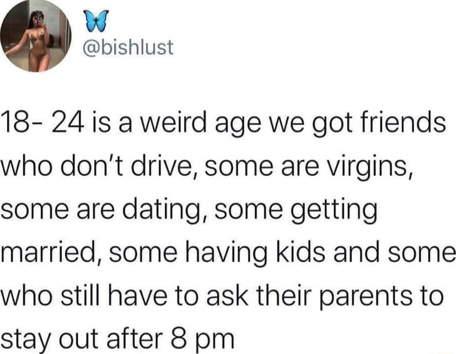 W bishlust 18 24 is a weird age we got friends who dont drive some are virgins some are dating some getting married some having kids and some who still have to ask their parents to stay out after 8 pm