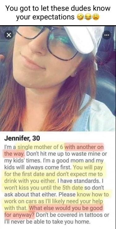 You got to let these dudes know your expectations Jennifer 30 Im a single mother of 6 with another on the way Dont hit me up to waste mine or my kids times Im a good mom and my kids will always come first You will pay for the first date and dont expect me to drink with you either have standards wont kiss you until the 5th date so dont ask about that either Please know how to work on cars as l like