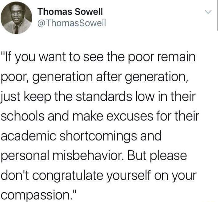 Thomas Sowell ThomasSowell If you want to see the poor remain poor generation after generation just keep the standards low in their schools and make excuses for their academic shortcomings and personal misbehavior But please dont congratulate yourself on your compassion