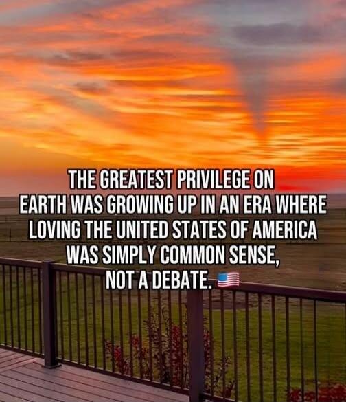 THE GREATEST PRIVILEGE ON EARTH WAS GROWING UP IN AN ERA WHERE LOVING THE UNITED STATES OF AMERICA WAS SIMPLY COMMON SENSE, NOT A DEBATE.