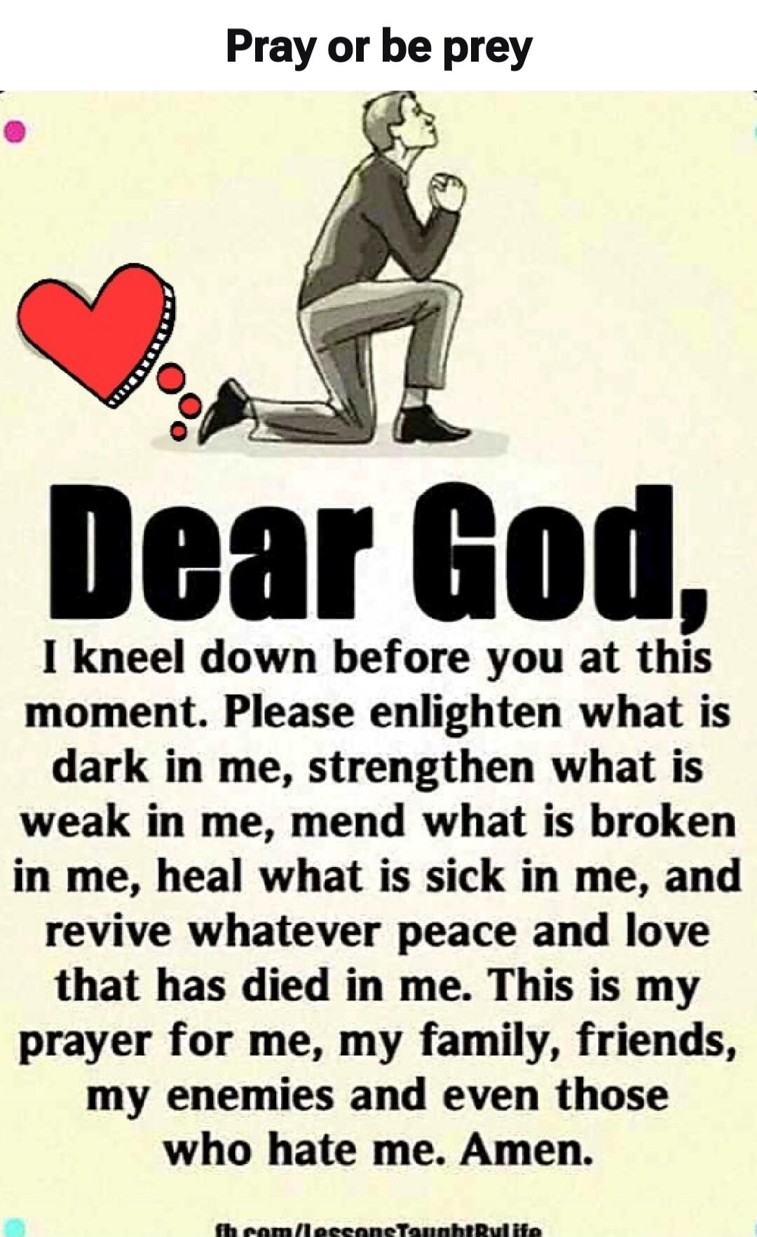 Pray or be prey. Dear God, I kneel down before you at this moment. Please enlighten what is dark in me, strengthen what is weak in me, mend what is broken in me, heal what is sick in me, and revive whatever peace and love that has died in me. This is my prayer for me, my family, friends, my enemies and even those who hate me. Amen.