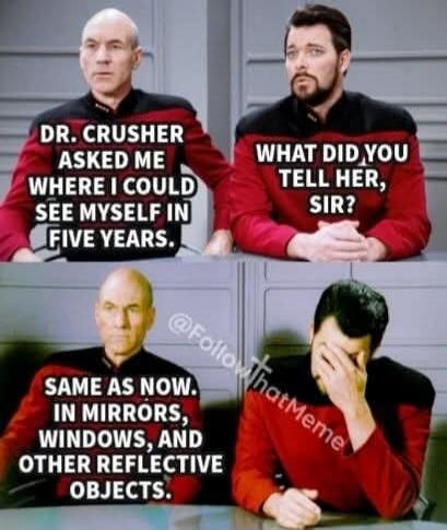 DR. CRUSHER ASKED ME WHERE I COULD SEE MYSELF IN FIVE YEARS. WHAT DID YOU TELL HER, SIR? SAME AS NOW. IN MIRRORS, WINDOWS, AND OTHER REFLECTIVE OBJECTS.