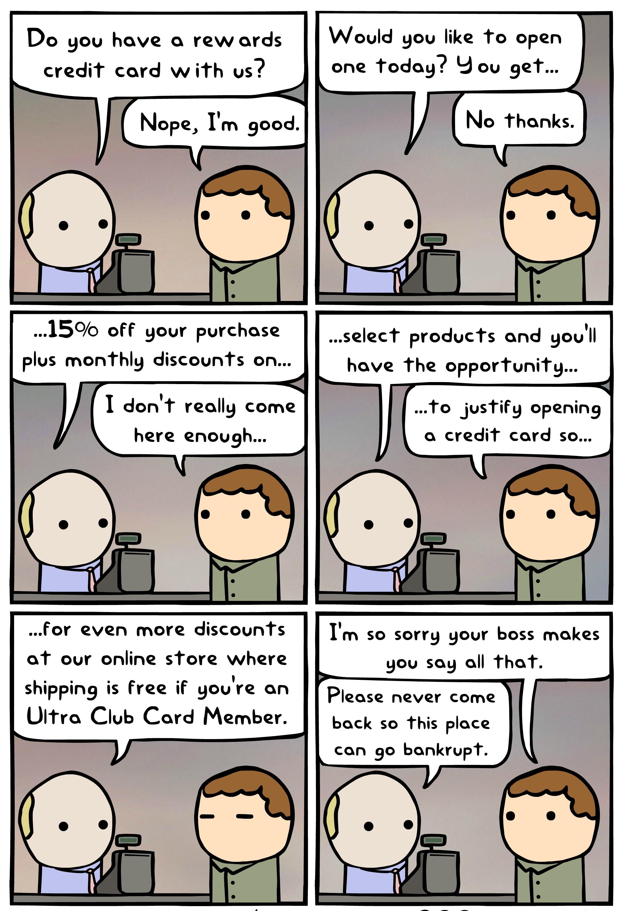 Do you have a rewards credit card with us 1590 off your purchase plus monthly discounts on I dont really come here enough for even more discounts ot our online store where shipping is free if youre an Uitra Club Card Member Would you like to open one today You get select products and youll have the opportunity To justify opening o credit card so Im so sorry your boss makes you say all that Please 