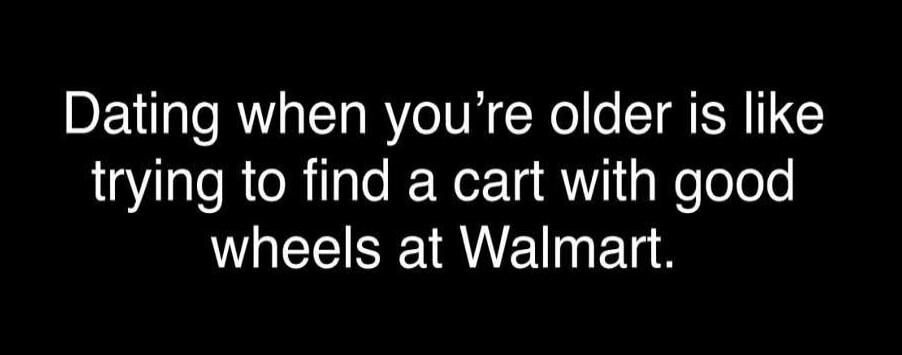 Dating when you’re older is like trying to find a cart with good wheels at Walmart.

Session ID: 1029400.
