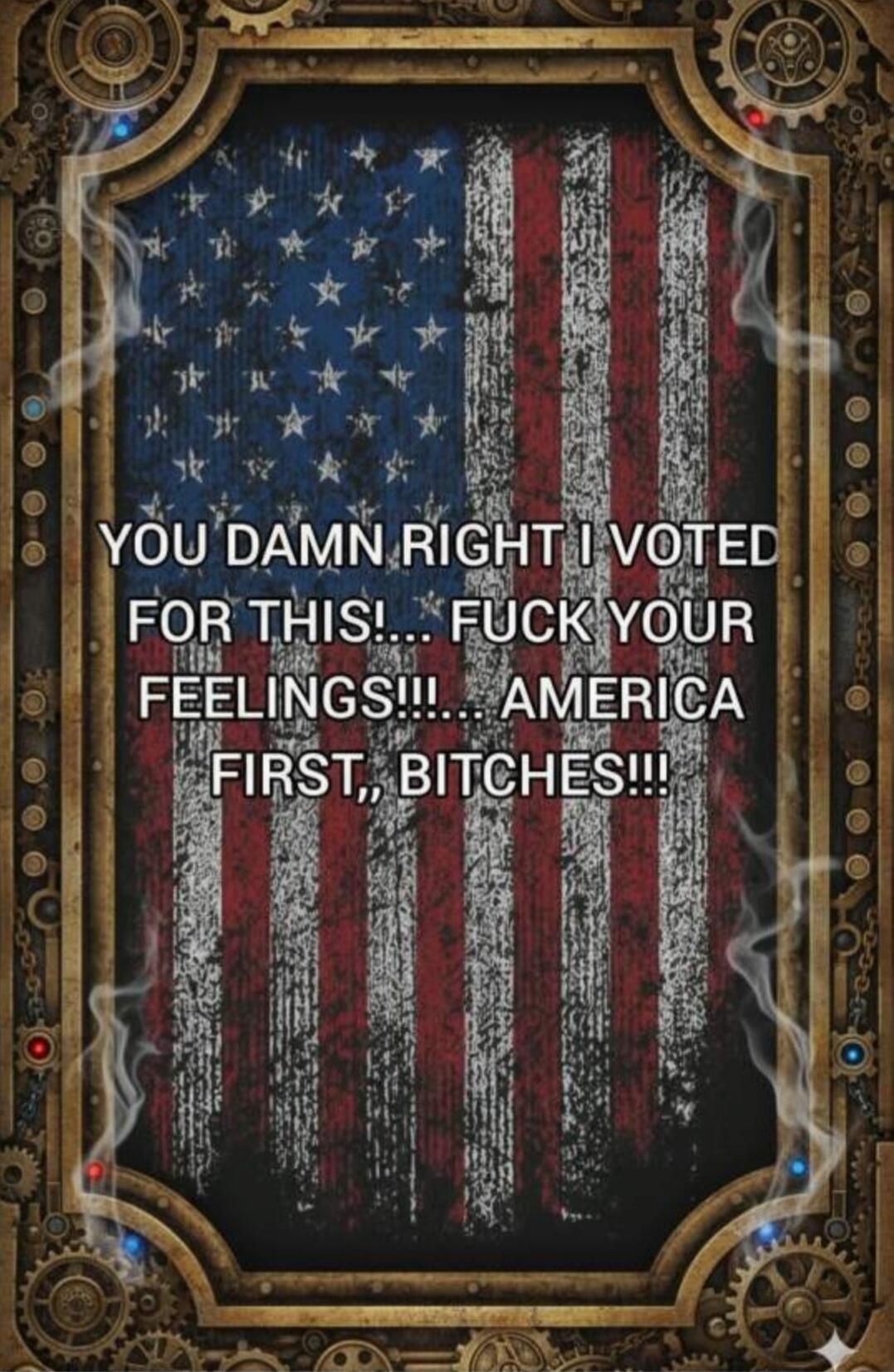 YOU DAMN RIGHT I VOTED FOR THIS!... FUCK YOUR FEELINGS!!!... AMERICA FIRST,, BITCHES!!!