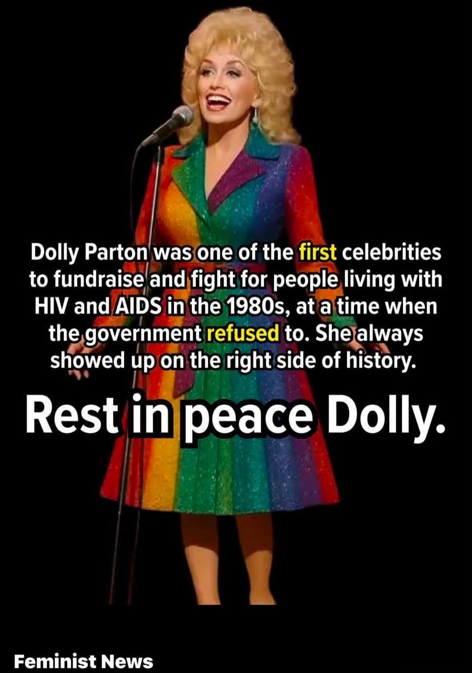 Dolly Parton was one of the first celebrities to fundraise and fight for people living with HIV and AIDS in the 1980s, at a time when the government refused to. She always showed up on the right side of history. Rest in peace Dolly. Feminist News