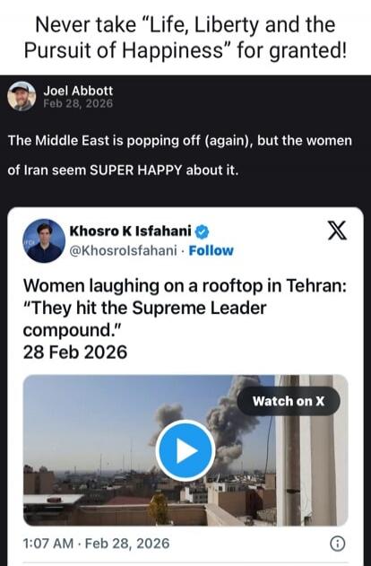 Never take “Life, Liberty and the Pursuit of Happiness” for granted! Joel Abbott Feb 28, 2026 The Middle East is popping off (again), but the women of Iran seem SUPER HAPPY about it. Khosro K Isfahani @Khosrolsfahani • Follow Women laughing on a rooftop in Tehran: “They hit the Supreme Leader compound.” 28 Feb 2026 Watch on X 1:07 AM • Feb 28, 2026