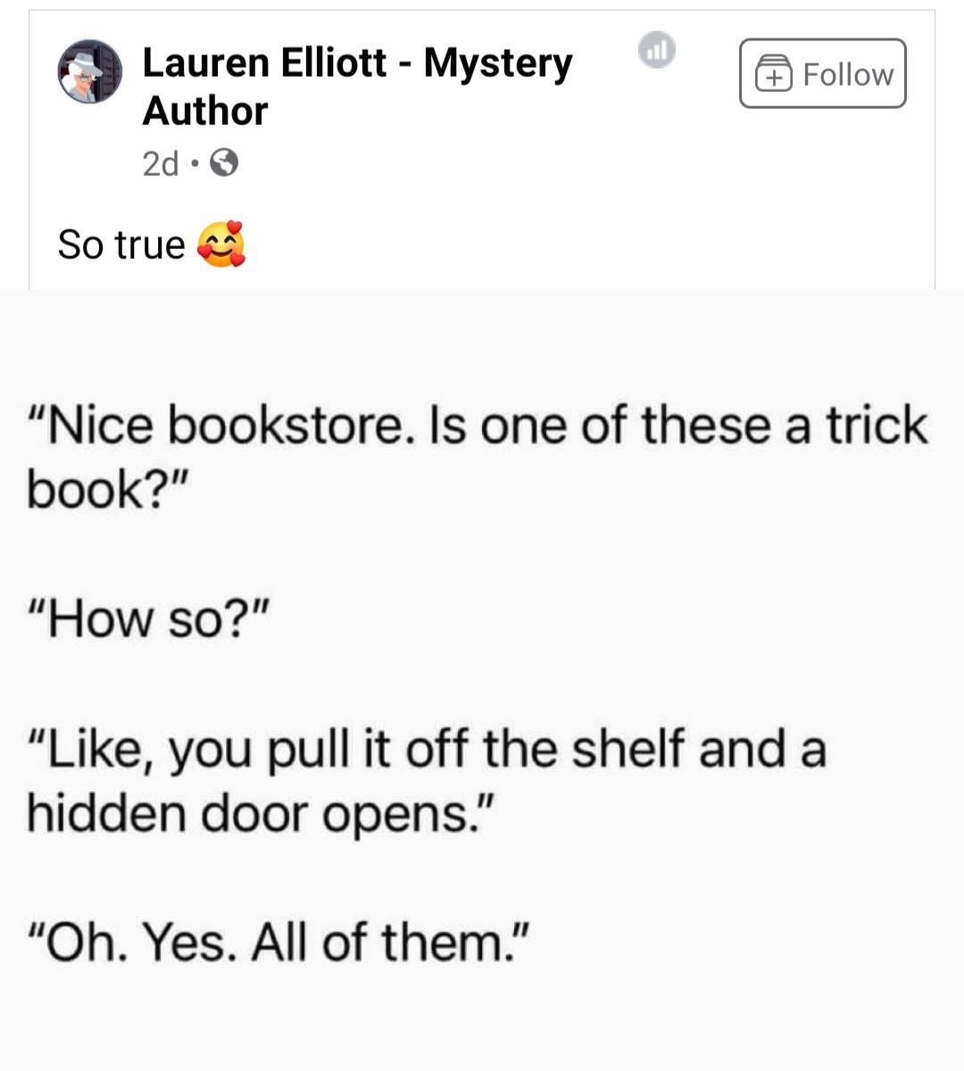 Lauren Elliott Mystery Follow Author 2d Q So true Nice bookstore Is one of these a trick book How so Like you pull it off the shelf and a hidden door opens Oh Yes All of them