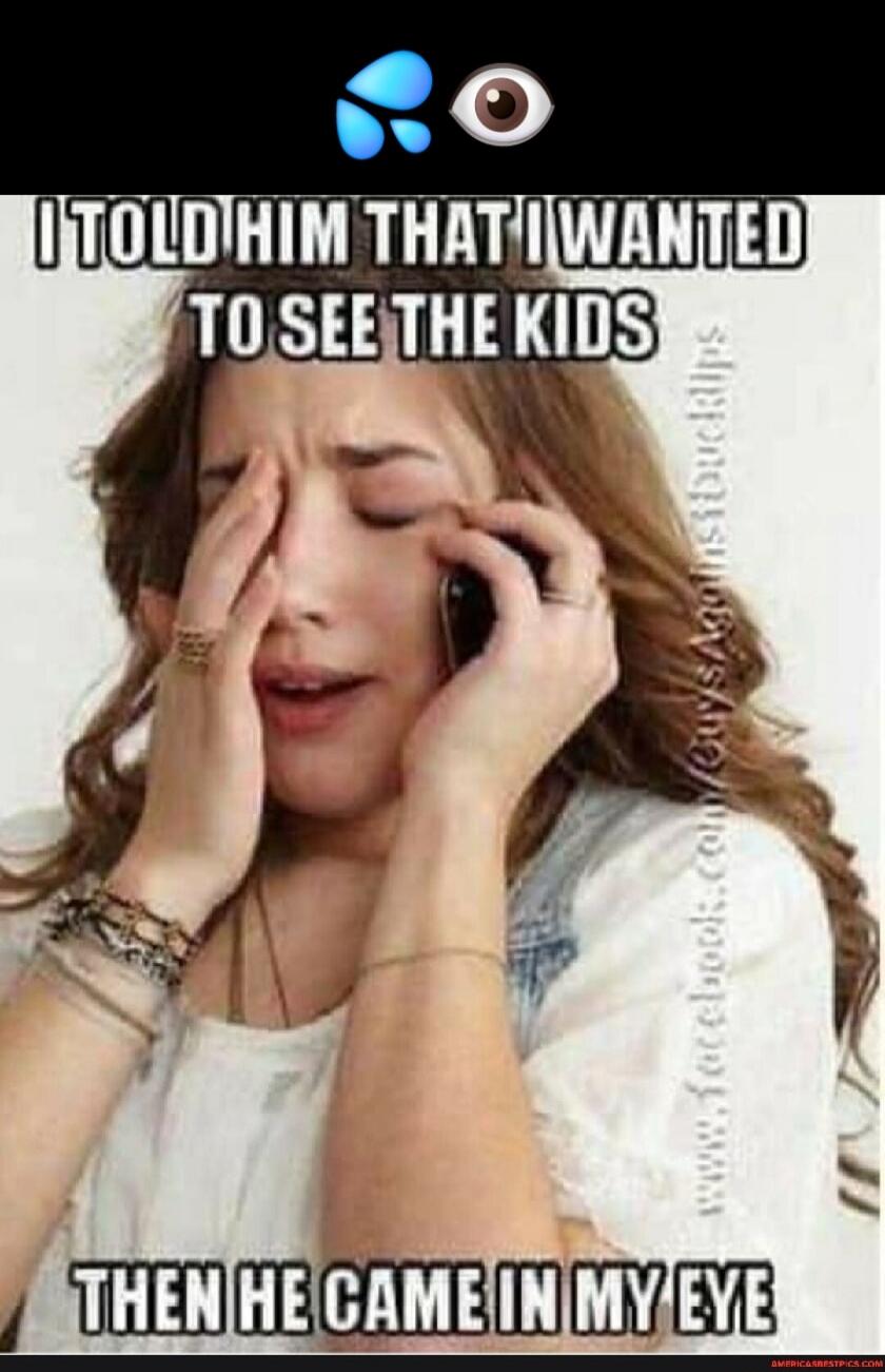 I TOLD HIM THAT I WANTED TO SEE THE KIDS THEN HE CAME IN MY EYE
