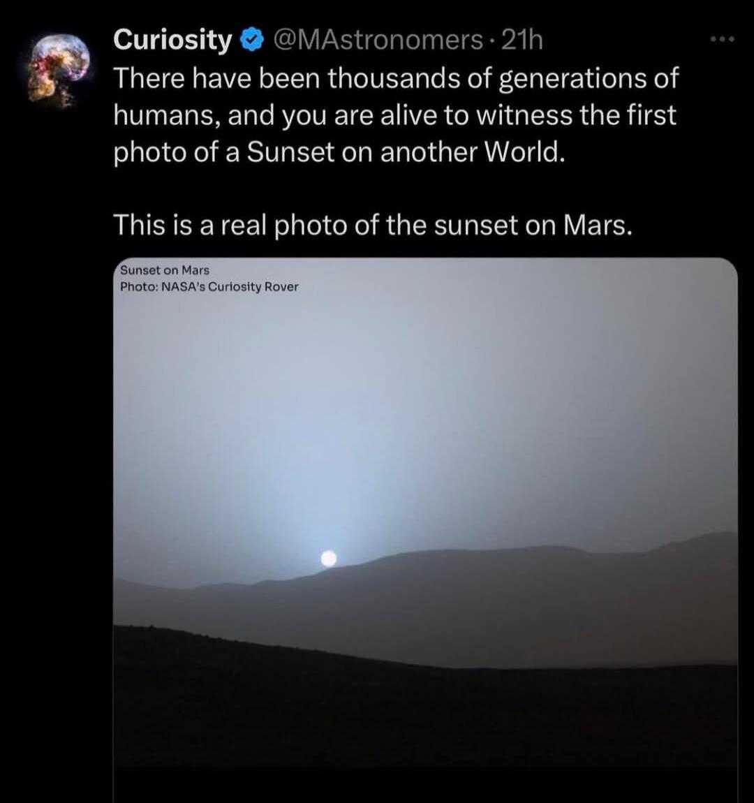 Curiosity @MAstronomers 21h There have been thousands of generations of humans, and you are alive to witness the first photo of a Sunset on another World. This is a real photo of the sunset on Mars. Sunset on Mars Photo: NASA's Curiosity Rover