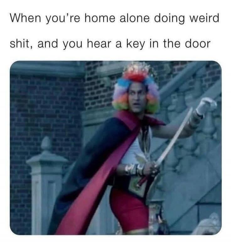 When you're home alone doing weird shit, and you hear a key in the door
