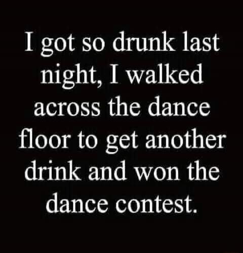I got so drunk last night, I walked across the dance floor to get another drink and won the dance contest.