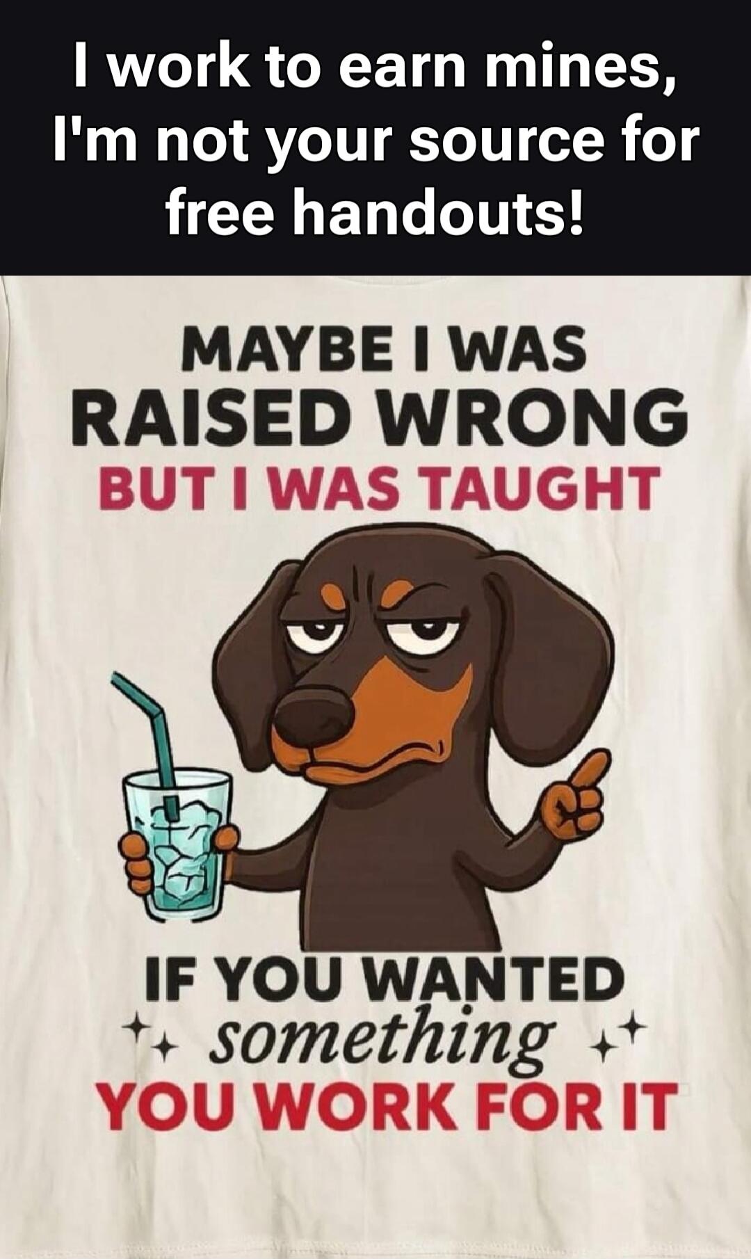 I work to earn mines, I'm not your source for free handouts! MAYBE I WAS RAISED WRONG BUT I WAS TAUGHT IF YOU WANTED somethin YOU WORK FOR IT