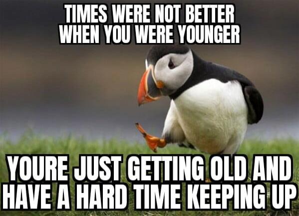 TIMES WERE NOT BETTER WHEN YOU WERE YOUNGER
YOU'RE JUST GETTING OLD AND HAVE A HARD TIME KEEPING UP