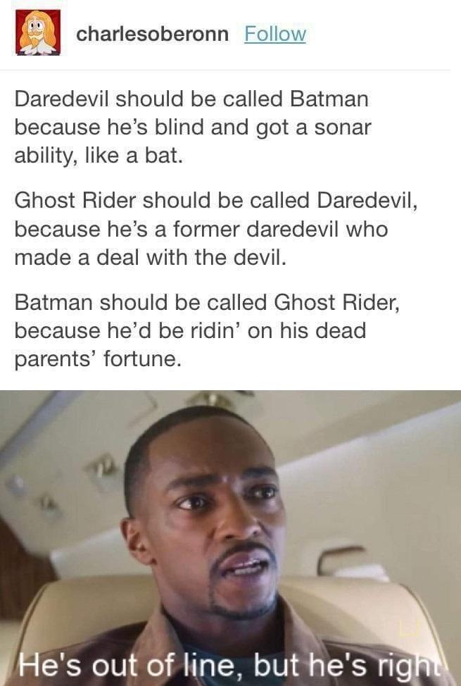 o0 charlesoberonn Follow P Daredevil should be called Batman because hes blind and got a sonar ability like a bat Ghost Rider should be called Daredevil because hes a former daredevil who made a deal with the devil Batman should be called Ghost Rider because hed be ridin on his dead parents fortune Hes out of line but hes rig