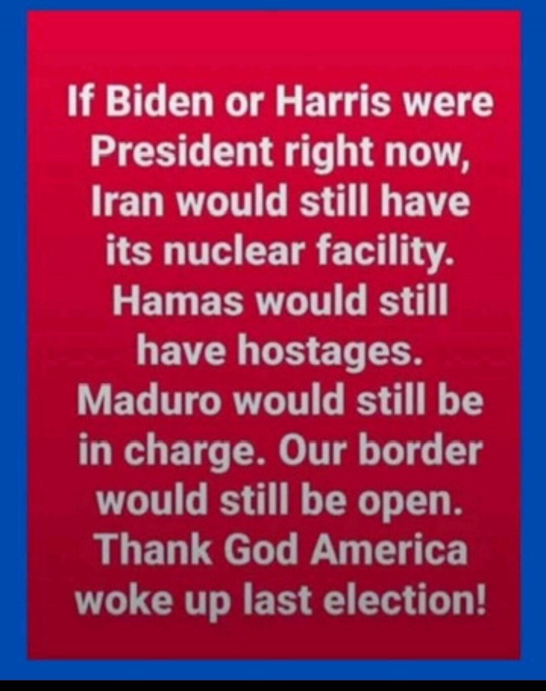 If Biden or Harris were President right now, Iran would still have its nuclear facility. Hamas would still have hostages. Maduro would still be in charge. Our border would still be open. Thank God America woke up last election!