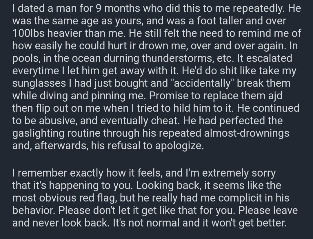 dated a man for 9 months who did this to me repeatedly He WERRGERE N TS Rl SR Ta AVE IR ol 11 ST g g To MolYZT s 100lbs heavier than me He still felt the need to remind me of how easily he could hurt ir drown me over and over again In pools in the ocean durning thunderstorms etc It escalated everytime let him get away with it Hed do shit like take my S0 o EETT ER N oo WIVES l oToT0 e o1 kT g To Be