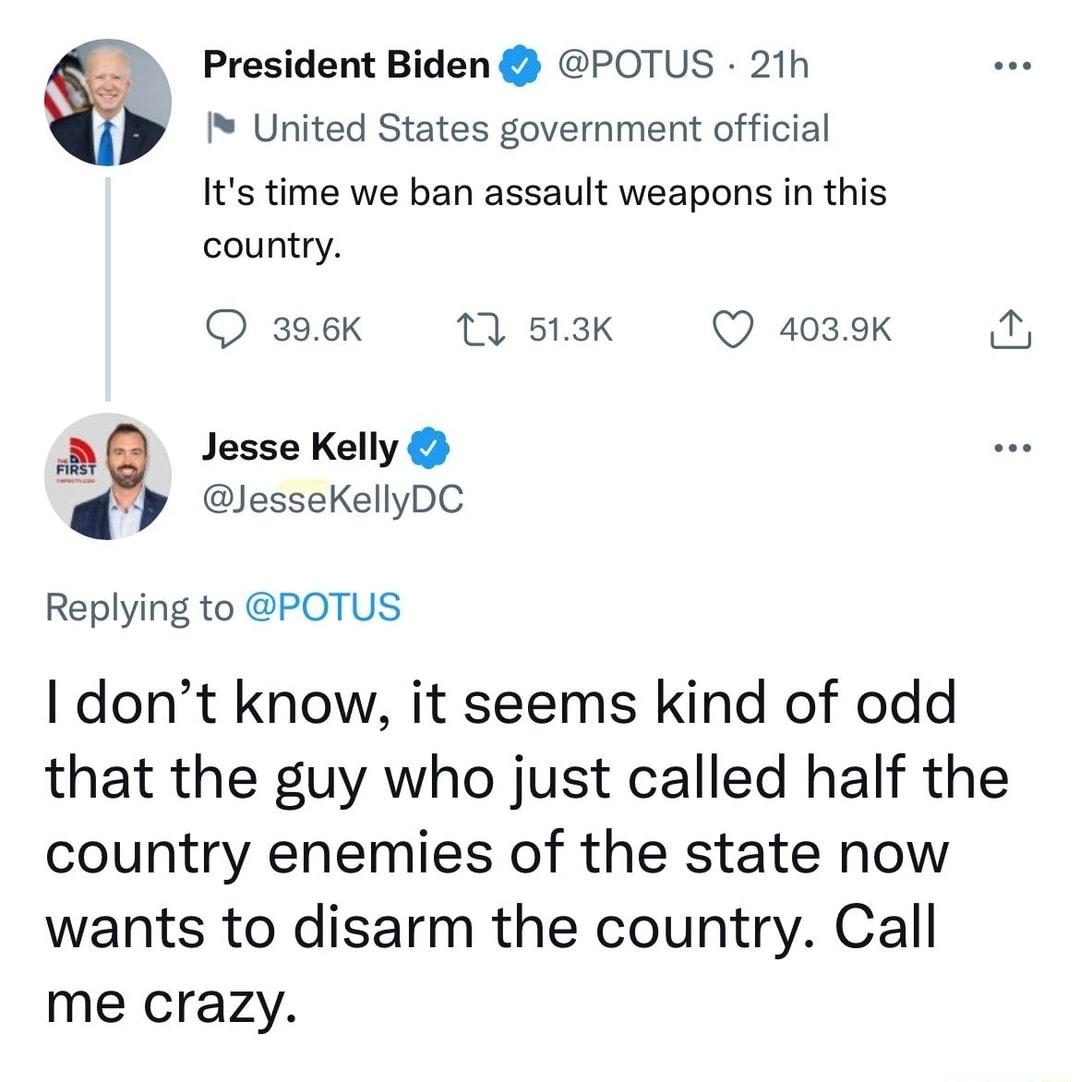 President Biden POTUS 21h United States government official Its time we ban assault weapons in this country Q 396K 1 513K Q 4039k Jesse Kelly JesseKellyDC Replying to POTUS I dont know it seems kind of odd that the guy who just called half the country enemies of the state now wants to disarm the country Call me crazy