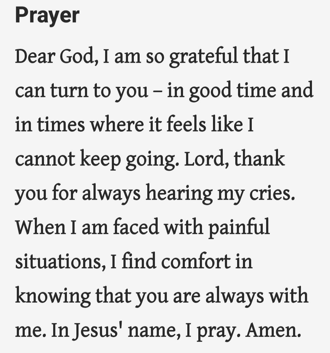 Prayer

Dear God, I am so grateful that I can turn to you – in good time and in times where it feels like I cannot keep going. Lord, thank you for always hearing my cries. When I am faced with painful situations, I find comfort in knowing that you are always with me. In Jesus' name, I pray. Amen.