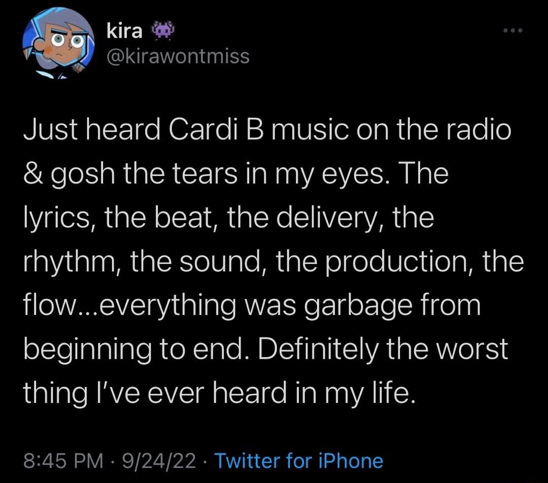 kira CIEWEITNTES Just heard Cardi B music on the radio gosh the tears in my eyes The lyrics the beat the delivery the rhythm the sound the production the floweverything was garbage from oEtelalallaleReXTale MBS iTalI I IVRTR ISRWVIoIESTS thing Ive ever heard in my life 845 PM 92422 Twitter for iPhone