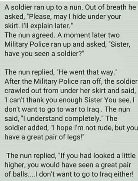 A soldier ran up to a nun Out of breath he asked Please may hide under your skirt Ill explain later The nun agreed A moment later two Military Police ran up and asked Sister have you seen a soldier The nun replied He went that way After the Military Police ran off the soldier crawled out from under her skirt and said cant thank you enough Sister You see dont want to go to war to Irag The nun said 