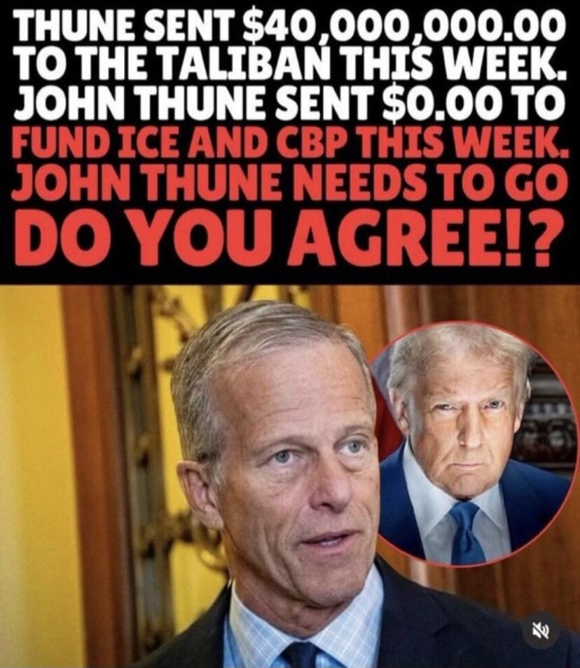 THUNE SENT $40,000,000.00 TO THE TALIBAN THIS WEEK. JOHN THUNE SENT $0.00 TO FUND ICE AND CBP THIS WEEK. JOHN THUNE NEEDS TO GO DO YOU AGREE!?