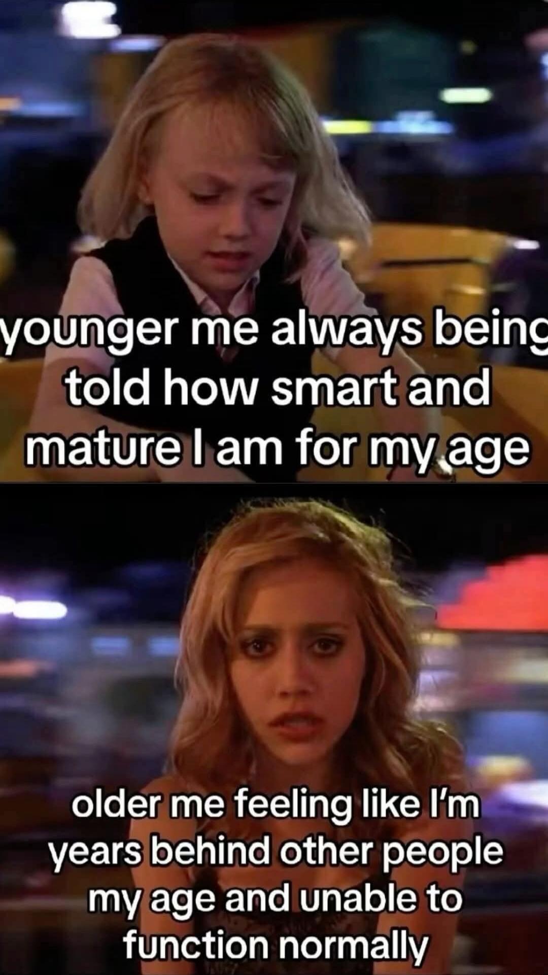 younger me always being told how smart and mature I am for my age
older me feeling like I’m years behind other people my age and unable to function normally