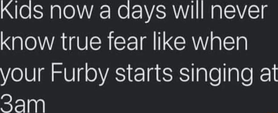 Kids now a days will never know true fear like when your Furby starts singing at 3am