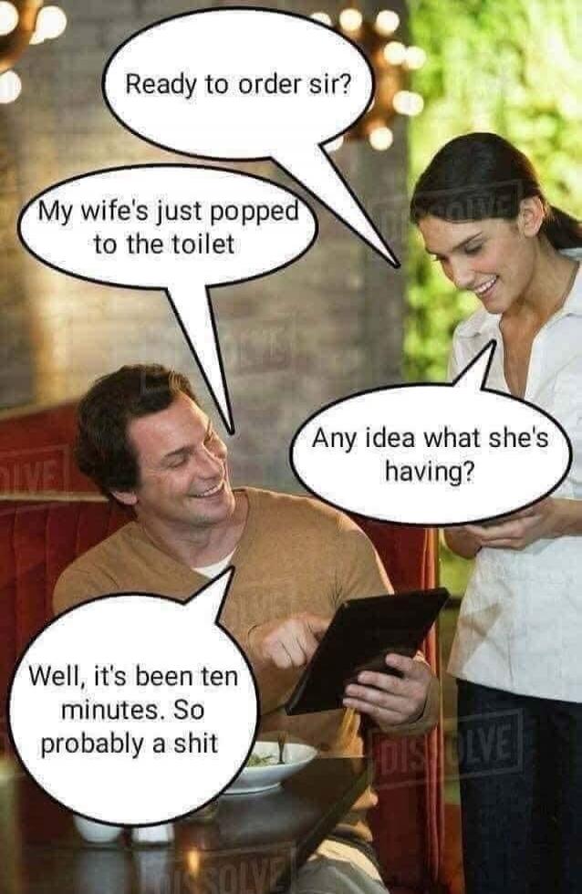 Ready to order sir? My wife's just popped to the toilet. Any idea what she's having? Well, it's been ten minutes. So probably a shit.