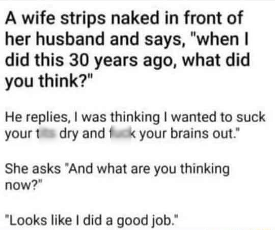 A wife strips naked in front of her husband and says when did this 30 years ago what did you think He replies was thinking wanted to suck your tits dry and fuck your brains out She asks And what are you thinking now Looks like did a good job