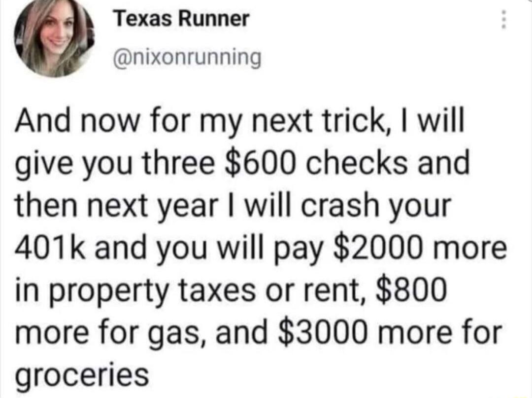 Texas Runner nixonrunning And now for my next trick will give you three 600 checks and then next year will crash your 401k and you will pay 2000 more in property taxes or rent 800 more for gas and 3000 more for groceries